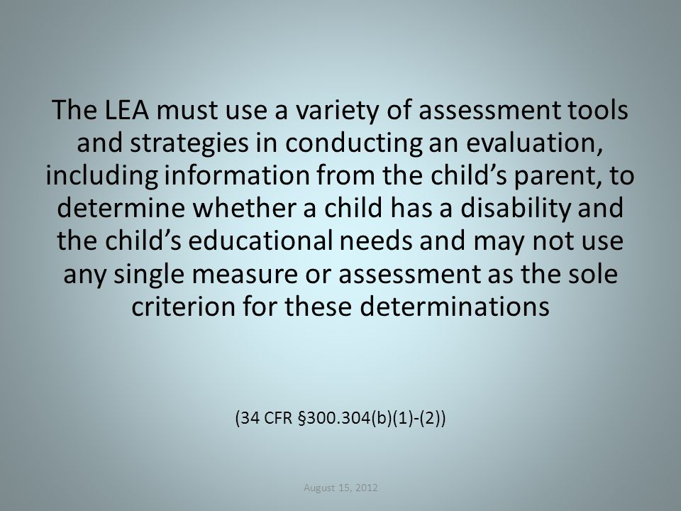 The LEA must use a variety of assessment tools and strategies in conducting an evaluation, including information from the child’s parent, to determine whether a child has a disability and the child’s educational needs and may not use any single measure or assessment as the sole criterion for these determinations (34 CFR § (b)(1)-(2)) August 15, 2012