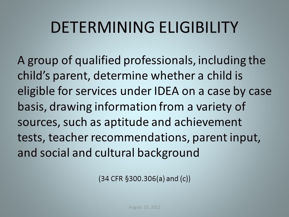 DETERMINING ELIGIBILITY A group of qualified professionals, including the child’s parent, determine whether a child is eligible for services under IDEA on a case by case basis, drawing information from a variety of sources, such as aptitude and achievement tests, teacher recommendations, parent input, and social and cultural background (34 CFR § (a) and (c)) August 15, 2012