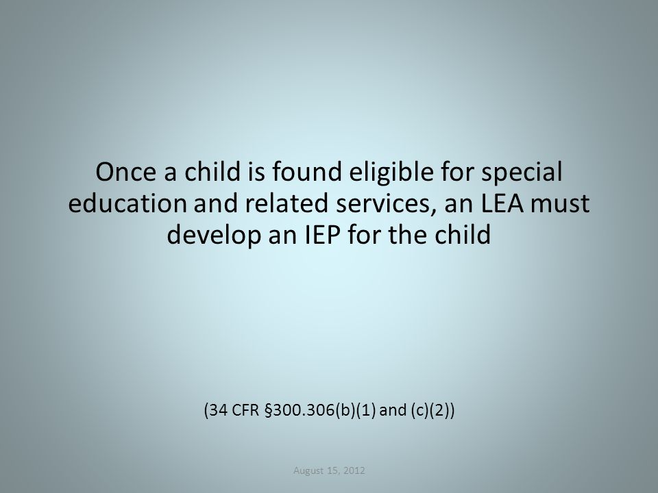 Once a child is found eligible for special education and related services, an LEA must develop an IEP for the child (34 CFR § (b)(1) and (c)(2)) August 15, 2012