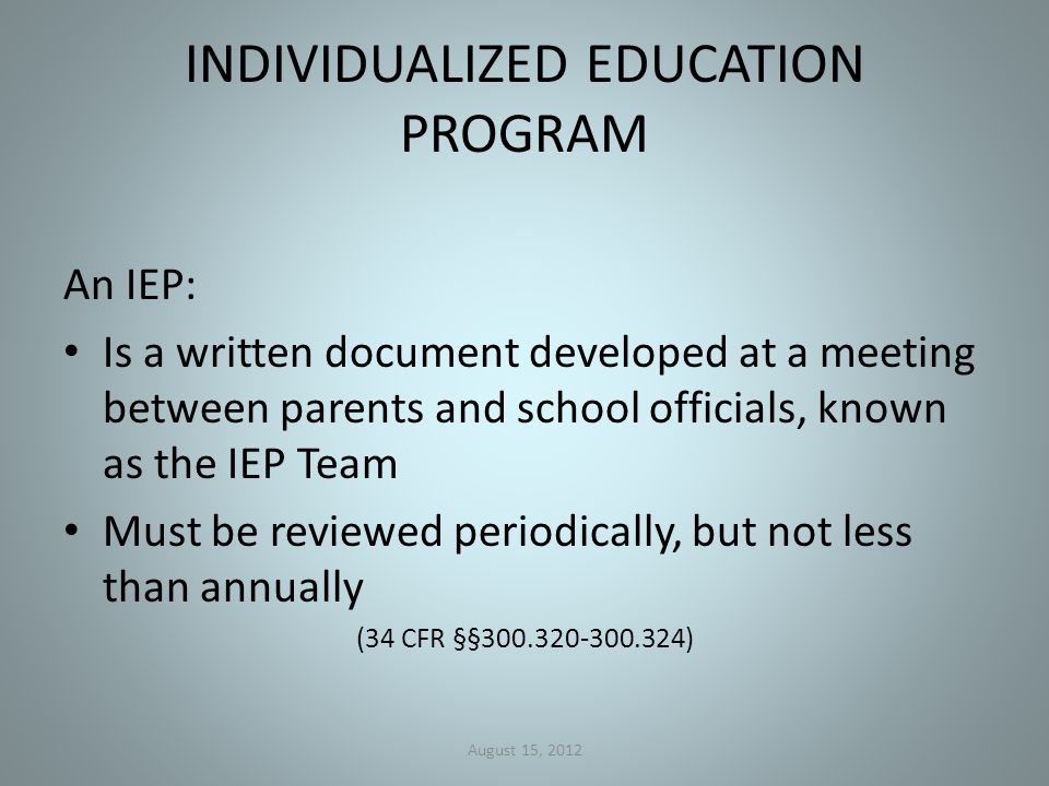 INDIVIDUALIZED EDUCATION PROGRAM An IEP: Is a written document developed at a meeting between parents and school officials, known as the IEP Team Must be reviewed periodically, but not less than annually (34 CFR §§ ) August 15, 2012
