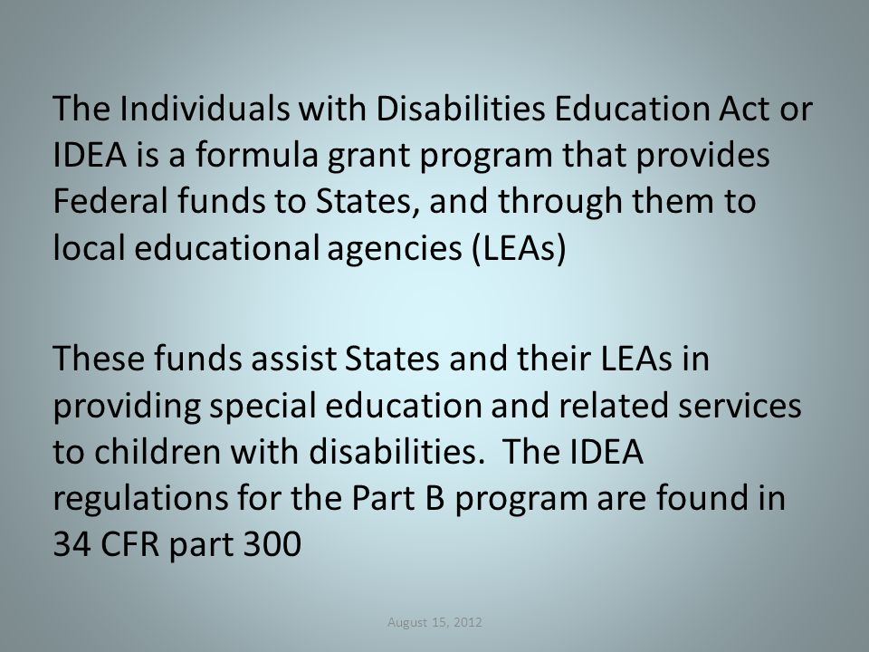 The Individuals with Disabilities Education Act or IDEA is a formula grant program that provides Federal funds to States, and through them to local educational agencies (LEAs) These funds assist States and their LEAs in providing special education and related services to children with disabilities.