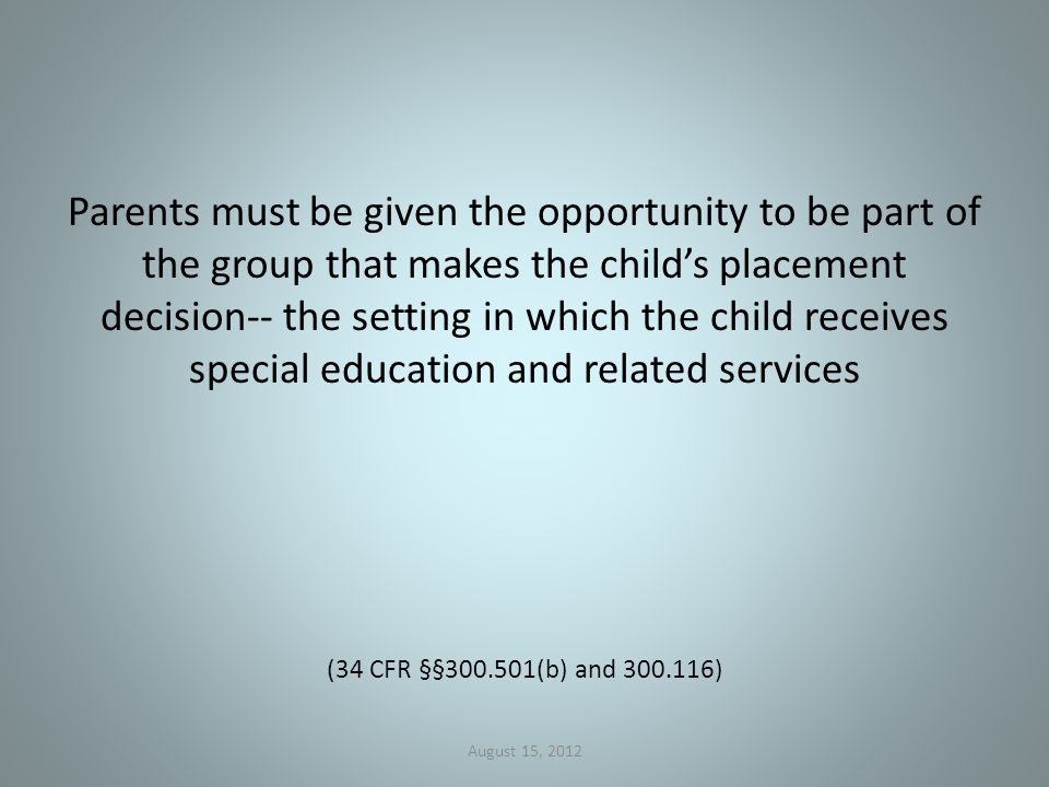 Parents must be given the opportunity to be part of the group that makes the child’s placement decision-- the setting in which the child receives special education and related services (34 CFR §§ (b) and ) August 15, 2012