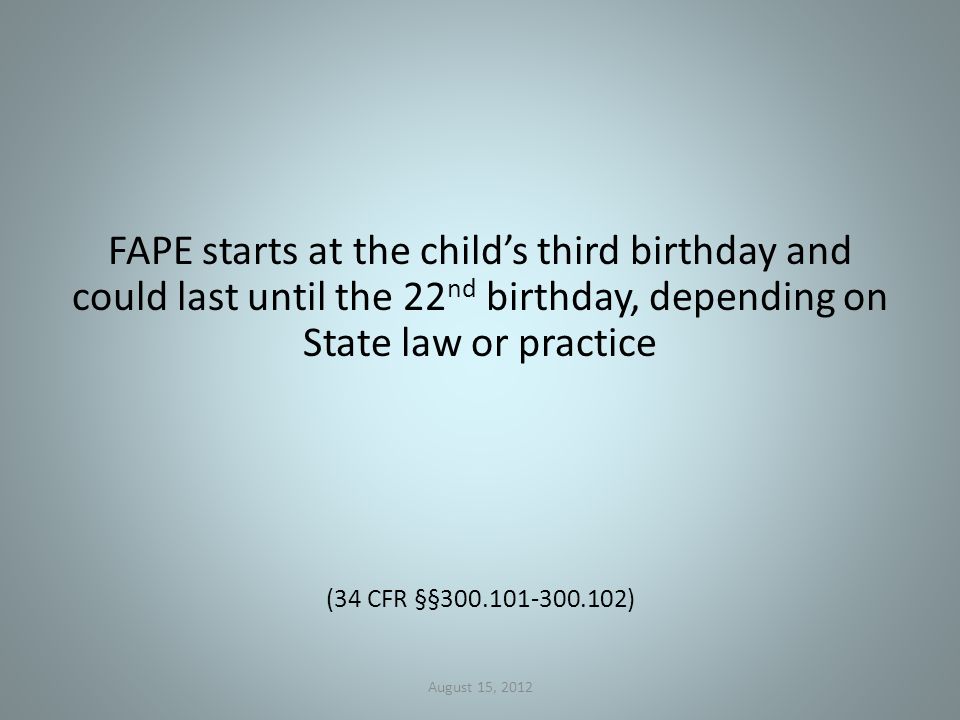 FAPE starts at the child’s third birthday and could last until the 22 nd birthday, depending on State law or practice (34 CFR §§ ) August 15, 2012