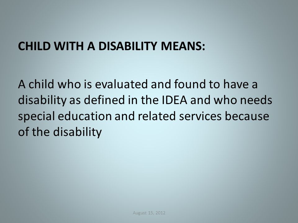 CHILD WITH A DISABILITY MEANS: A child who is evaluated and found to have a disability as defined in the IDEA and who needs special education and related services because of the disability August 15, 2012