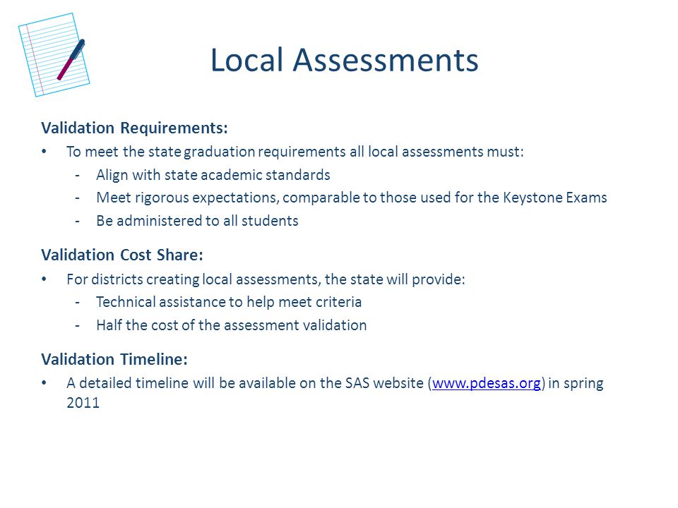 Local Assessments Validation Requirements: To meet the state graduation requirements all local assessments must: -Align with state academic standards -Meet rigorous expectations, comparable to those used for the Keystone Exams -Be administered to all students Validation Cost Share: For districts creating local assessments, the state will provide: -Technical assistance to help meet criteria -Half the cost of the assessment validation Validation Timeline: A detailed timeline will be available on the SAS website (  in spring 2011www.pdesas.org