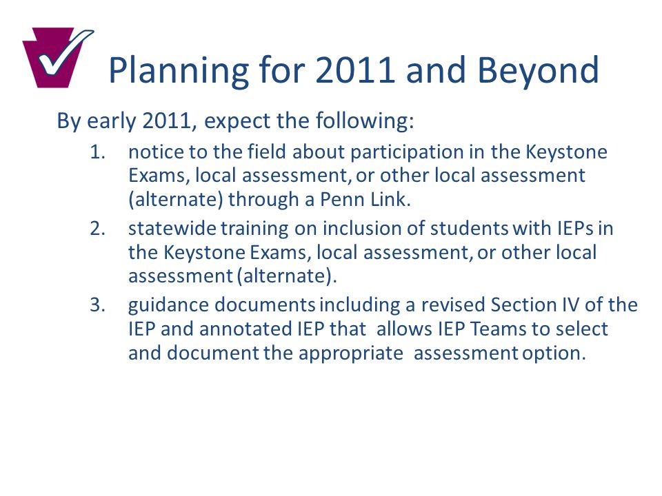 Planning for 2011 and Beyond By early 2011, expect the following: 1.notice to the field about participation in the Keystone Exams, local assessment, or other local assessment (alternate) through a Penn Link.