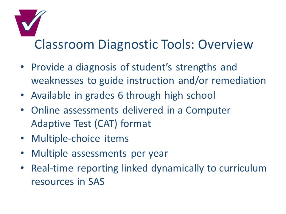 Classroom Diagnostic Tools: Overview Provide a diagnosis of student’s strengths and weaknesses to guide instruction and/or remediation Available in grades 6 through high school Online assessments delivered in a Computer Adaptive Test (CAT) format Multiple-choice items Multiple assessments per year Real-time reporting linked dynamically to curriculum resources in SAS