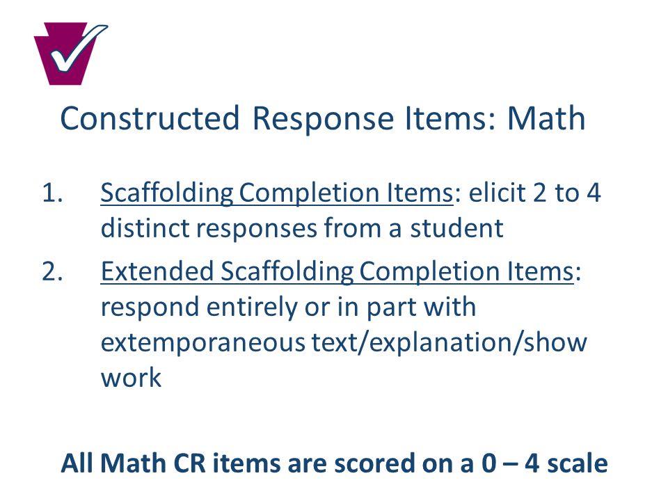 Constructed Response Items: Math 1.Scaffolding Completion Items: elicit 2 to 4 distinct responses from a student 2.Extended Scaffolding Completion Items: respond entirely or in part with extemporaneous text/explanation/show work All Math CR items are scored on a 0 – 4 scale