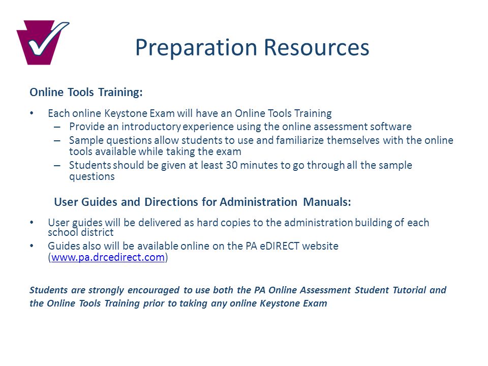 Preparation Resources Online Tools Training: Each online Keystone Exam will have an Online Tools Training – Provide an introductory experience using the online assessment software – Sample questions allow students to use and familiarize themselves with the online tools available while taking the exam – Students should be given at least 30 minutes to go through all the sample questions User Guides and Directions for Administration Manuals: User guides will be delivered as hard copies to the administration building of each school district Guides also will be available online on the PA eDIRECT website (  Students are strongly encouraged to use both the PA Online Assessment Student Tutorial and the Online Tools Training prior to taking any online Keystone Exam