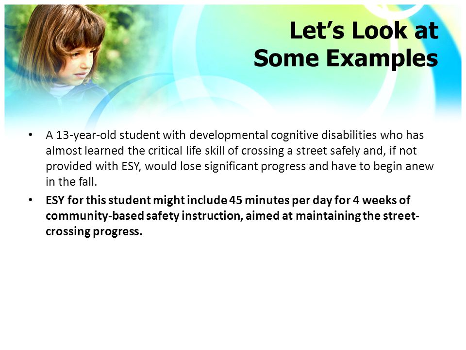 Let’s Look at Some Examples A 13-year-old student with developmental cognitive disabilities who has almost learned the critical life skill of crossing a street safely and, if not provided with ESY, would lose significant progress and have to begin anew in the fall.