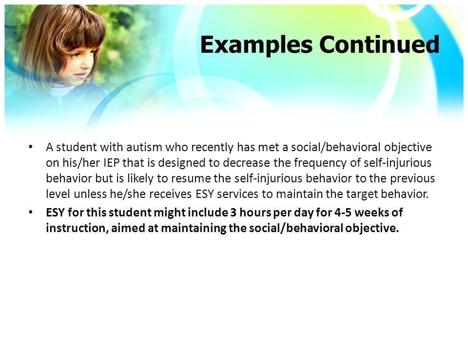 Examples Continued A student with autism who recently has met a social/behavioral objective on his/her IEP that is designed to decrease the frequency of self-injurious behavior but is likely to resume the self-injurious behavior to the previous level unless he/she receives ESY services to maintain the target behavior.