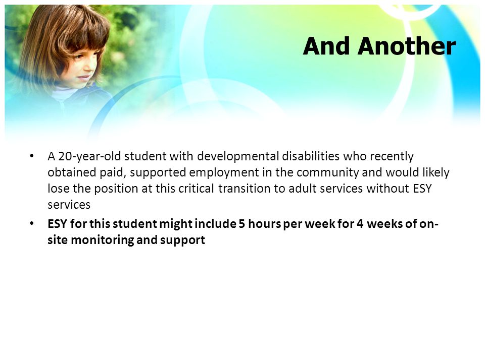 And Another A 20-year-old student with developmental disabilities who recently obtained paid, supported employment in the community and would likely lose the position at this critical transition to adult services without ESY services ESY for this student might include 5 hours per week for 4 weeks of on- site monitoring and support