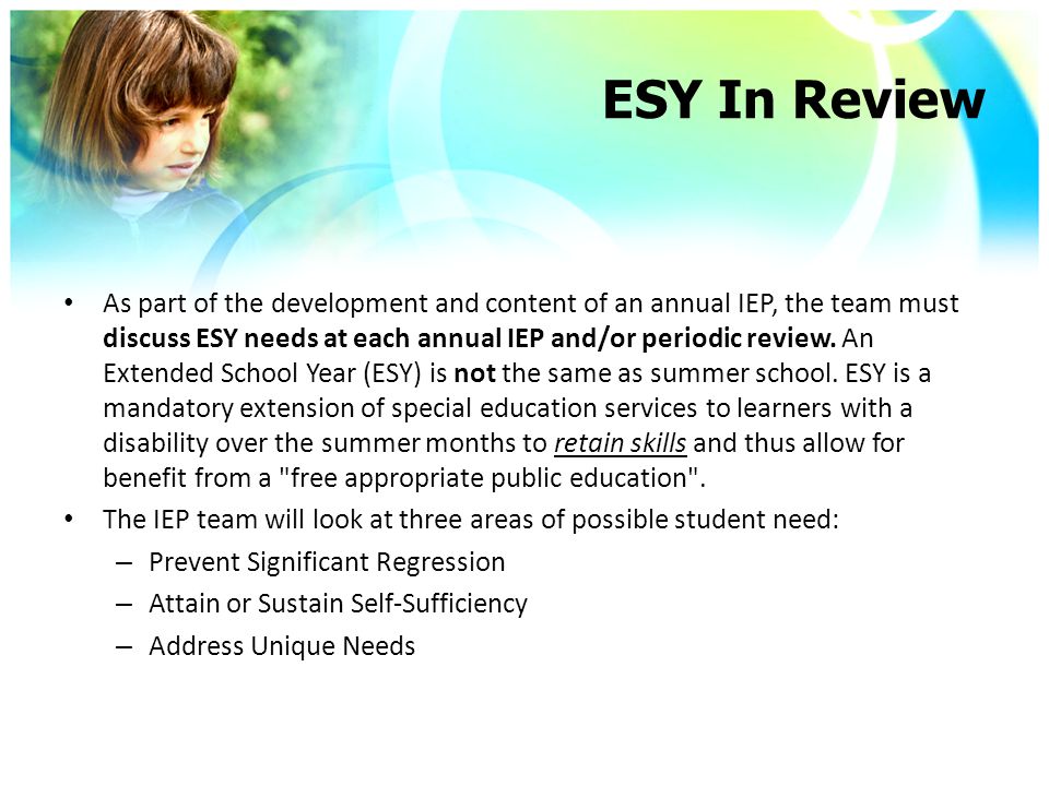 ESY In Review As part of the development and content of an annual IEP, the team must discuss ESY needs at each annual IEP and/or periodic review.