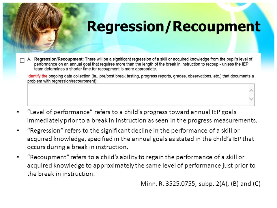 Regression/Recoupment Level of performance refers to a child’s progress toward annual IEP goals immediately prior to a break in instruction as seen in the progress measurements.
