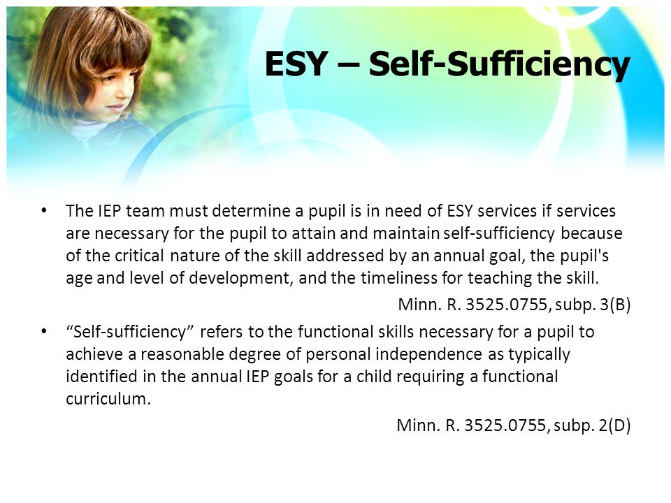 ESY – Self-Sufficiency The IEP team must determine a pupil is in need of ESY services if services are necessary for the pupil to attain and maintain self-sufficiency because of the critical nature of the skill addressed by an annual goal, the pupil s age and level of development, and the timeliness for teaching the skill.