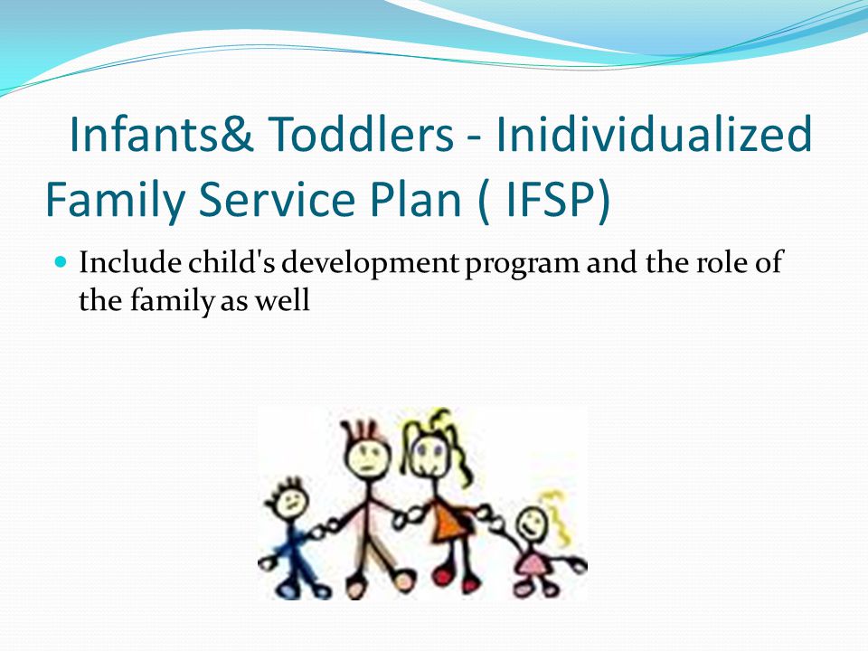 Infants& Toddlers - Inidividualized Family Service Plan ( IFSP) Include child s development program and the role of the family as well