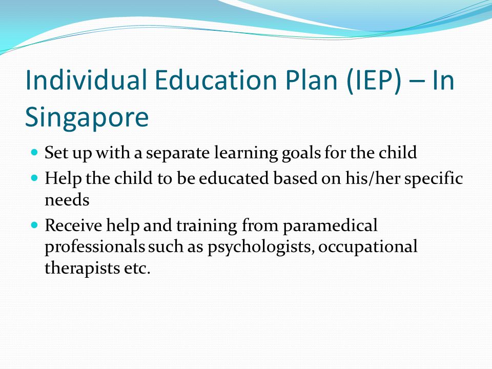 Individual Education Plan (IEP) – In Singapore Set up with a separate learning goals for the child Help the child to be educated based on his/her specific needs Receive help and training from paramedical professionals such as psychologists, occupational therapists etc.
