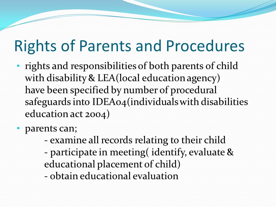 Rights of Parents and Procedures rights and responsibilities of both parents of child with disability & LEA(local education agency) have been specified by number of procedural safeguards into IDEA04(individuals with disabilities education act 2004) parents can; - examine all records relating to their child - participate in meeting( identify, evaluate & educational placement of child) - obtain educational evaluation