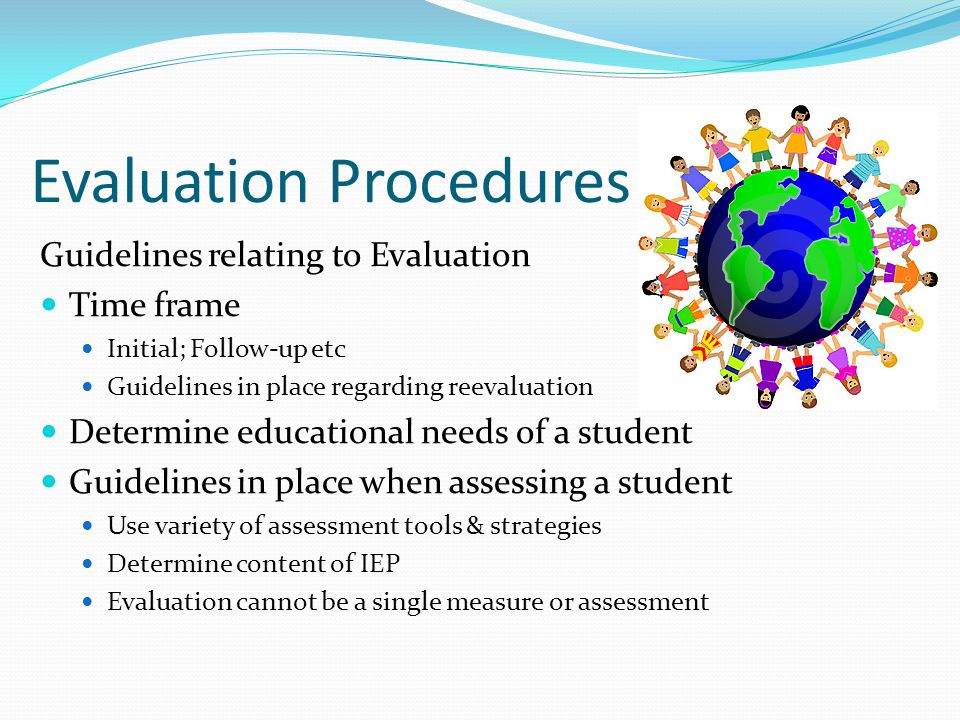 Evaluation Procedures Guidelines relating to Evaluation Time frame Initial; Follow-up etc Guidelines in place regarding reevaluation Determine educational needs of a student Guidelines in place when assessing a student Use variety of assessment tools & strategies Determine content of IEP Evaluation cannot be a single measure or assessment