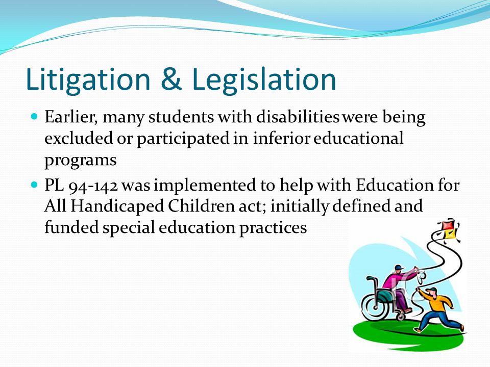 Litigation & Legislation Earlier, many students with disabilities were being excluded or participated in inferior educational programs PL was implemented to help with Education for All Handicaped Children act; initially defined and funded special education practices