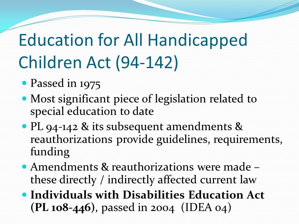 Education for All Handicapped Children Act (94-142) Passed in 1975 Most significant piece of legislation related to special education to date PL & its subsequent amendments & reauthorizations provide guidelines, requirements, funding Amendments & reauthorizations were made – these directly / indirectly affected current law Individuals with Disabilities Education Act (PL ), passed in 2004 (IDEA 04)