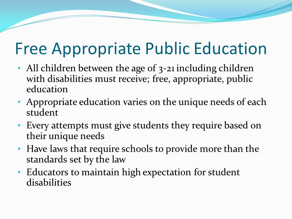 Free Appropriate Public Education All children between the age of 3-21 including children with disabilities must receive; free, appropriate, public education Appropriate education varies on the unique needs of each student Every attempts must give students they require based on their unique needs Have laws that require schools to provide more than the standards set by the law Educators to maintain high expectation for student disabilities
