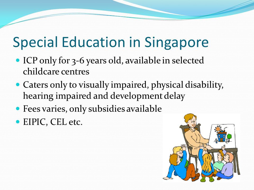 Special Education in Singapore ICP only for 3-6 years old, available in selected childcare centres Caters only to visually impaired, physical disability, hearing impaired and development delay Fees varies, only subsidies available EIPIC, CEL etc.