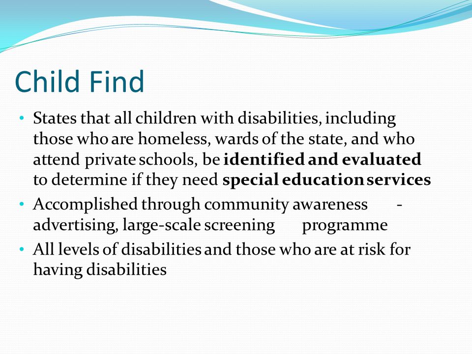 Child Find States that all children with disabilities, including those who are homeless, wards of the state, and who attend private schools, be identified and evaluated to determine if they need special education services Accomplished through community awareness - advertising, large-scale screening programme All levels of disabilities and those who are at risk for having disabilities