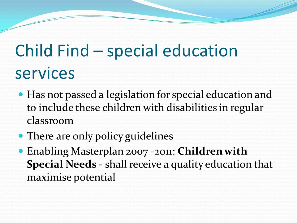 Child Find – special education services Has not passed a legislation for special education and to include these children with disabilities in regular classroom There are only policy guidelines Enabling Masterplan : Children with Special Needs - shall receive a quality education that maximise potential