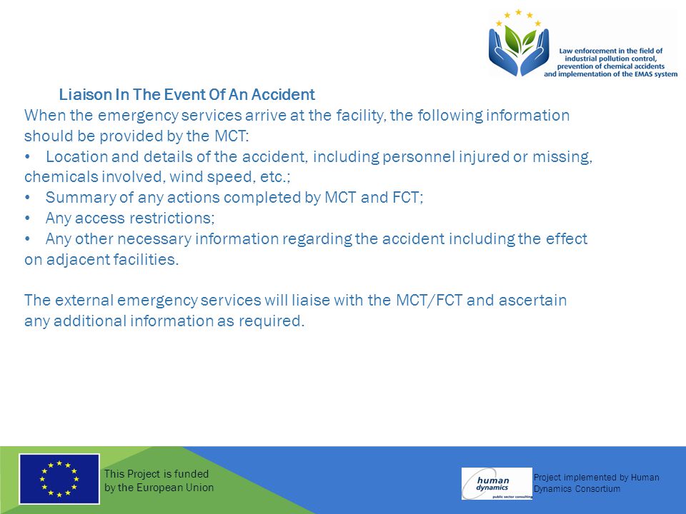 This Project is funded by the European Union Project implemented by Human Dynamics Consortium Liaison In The Event Of An Accident When the emergency services arrive at the facility, the following information should be provided by the MCT: Location and details of the accident, including personnel injured or missing, chemicals involved, wind speed, etc.; Summary of any actions completed by MCT and FCT; Any access restrictions; Any other necessary information regarding the accident including the effect on adjacent facilities.