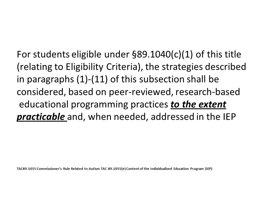 For students eligible under § (c)(1) of this title (relating to Eligibility Criteria), the strategies described in paragraphs (1)-(11) of this subsection shall be considered, based on peer-reviewed, research-based educational programming practices to the extent practicable and, when needed, addressed in the IEP TAC Commissioner’s Rule Related to Autism TAC (e) Content of the Individualized Education Program (IEP)