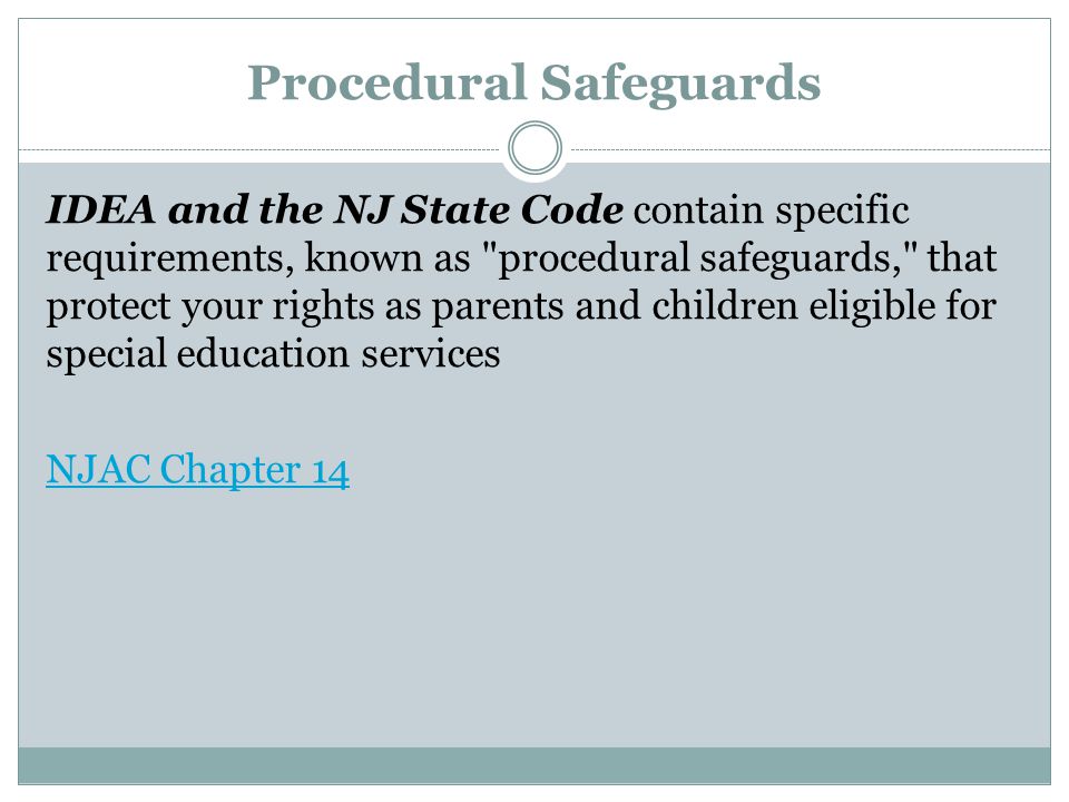 Procedural Safeguards IDEA and the NJ State Code contain specific requirements, known as procedural safeguards, that protect your rights as parents and children eligible for special education services NJAC Chapter 14