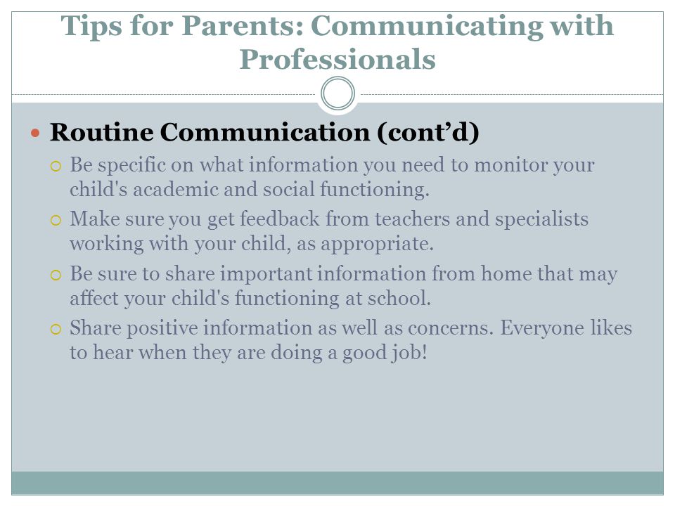 Tips for Parents: Communicating with Professionals Routine Communication (cont’d)  Be specific on what information you need to monitor your child s academic and social functioning.
