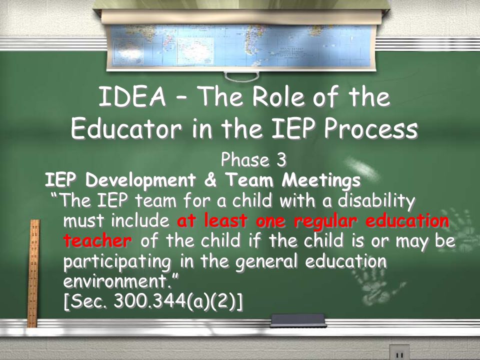 IDEA – The Role of the Educator in the IEP Process Phase 3 IEP Development & Team Meetings The IEP team for a child with a disability must include at least one regular education teacher of the child if the child is or may be participating in the general education environment. [Sec.