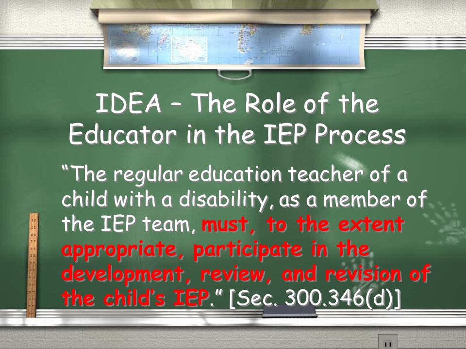 IDEA – The Role of the Educator in the IEP Process The regular education teacher of a child with a disability, as a member of the IEP team, must, to the extent appropriate, participate in the development, review, and revision of the child’s IEP. [Sec.