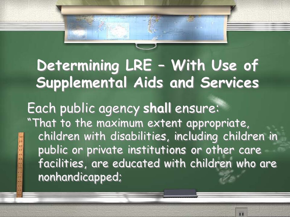 Determining LRE – With Use of Supplemental Aids and Services Each public agency shall ensure: That to the maximum extent appropriate, children with disabilities, including children in public or private institutions or other care facilities, are educated with children who are nonhandicapped; Each public agency shall ensure: That to the maximum extent appropriate, children with disabilities, including children in public or private institutions or other care facilities, are educated with children who are nonhandicapped;