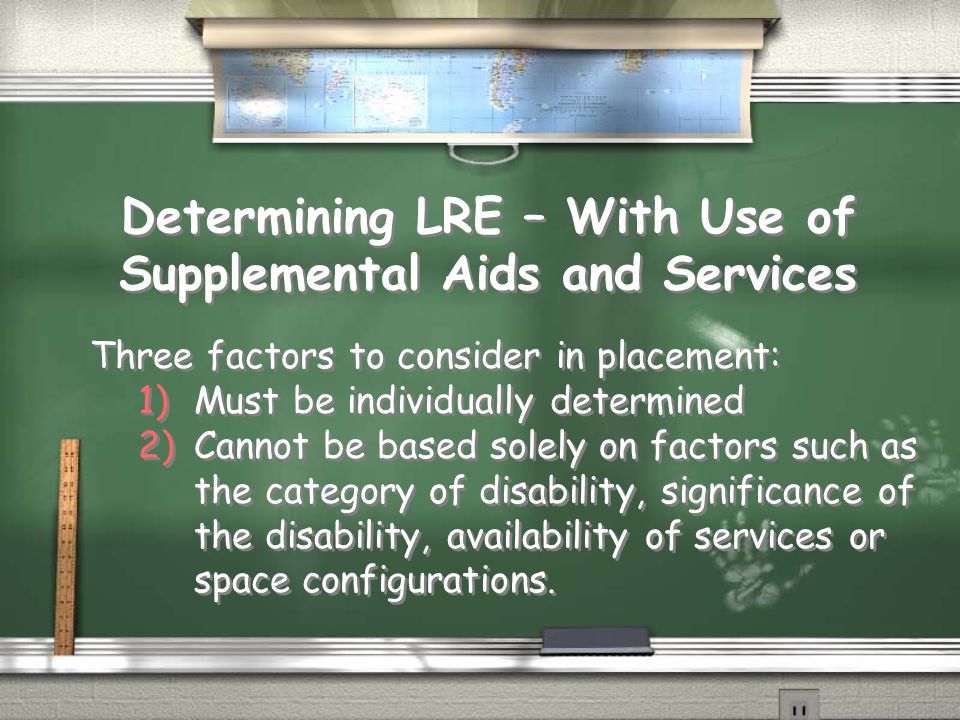 Determining LRE – With Use of Supplemental Aids and Services Three factors to consider in placement: 1)Must be individually determined 2)Cannot be based solely on factors such as the category of disability, significance of the disability, availability of services or space configurations.