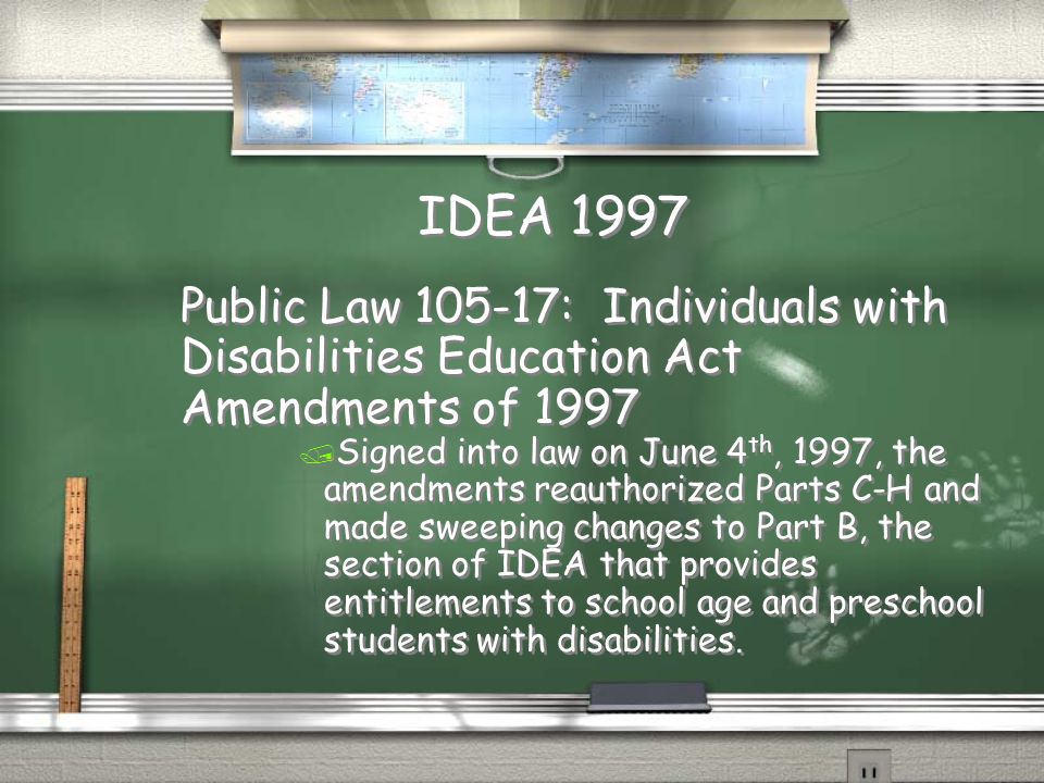 IDEA 1997 Public Law : Individuals with Disabilities Education Act Amendments of 1997 / Signed into law on June 4 th, 1997, the amendments reauthorized Parts C-H and made sweeping changes to Part B, the section of IDEA that provides entitlements to school age and preschool students with disabilities.