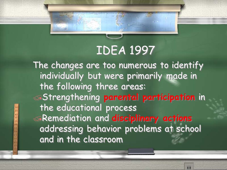 IDEA 1997 The changes are too numerous to identify individually but were primarily made in the following three areas: / Strengthening parental participation in the educational process / Remediation and disciplinary actions addressing behavior problems at school and in the classroom The changes are too numerous to identify individually but were primarily made in the following three areas: / Strengthening parental participation in the educational process / Remediation and disciplinary actions addressing behavior problems at school and in the classroom