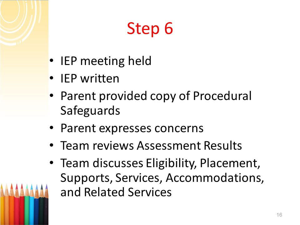 Step 6 IEP meeting held IEP written Parent provided copy of Procedural Safeguards Parent expresses concerns Team reviews Assessment Results Team discusses Eligibility, Placement, Supports, Services, Accommodations, and Related Services 16