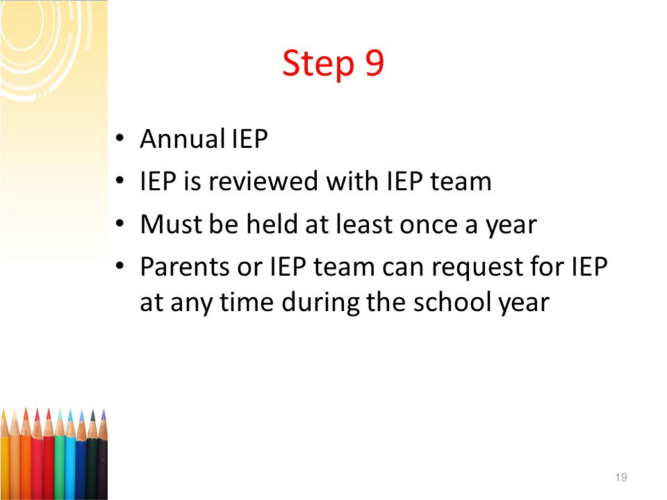 Step 9 Annual IEP IEP is reviewed with IEP team Must be held at least once a year Parents or IEP team can request for IEP at any time during the school year 19