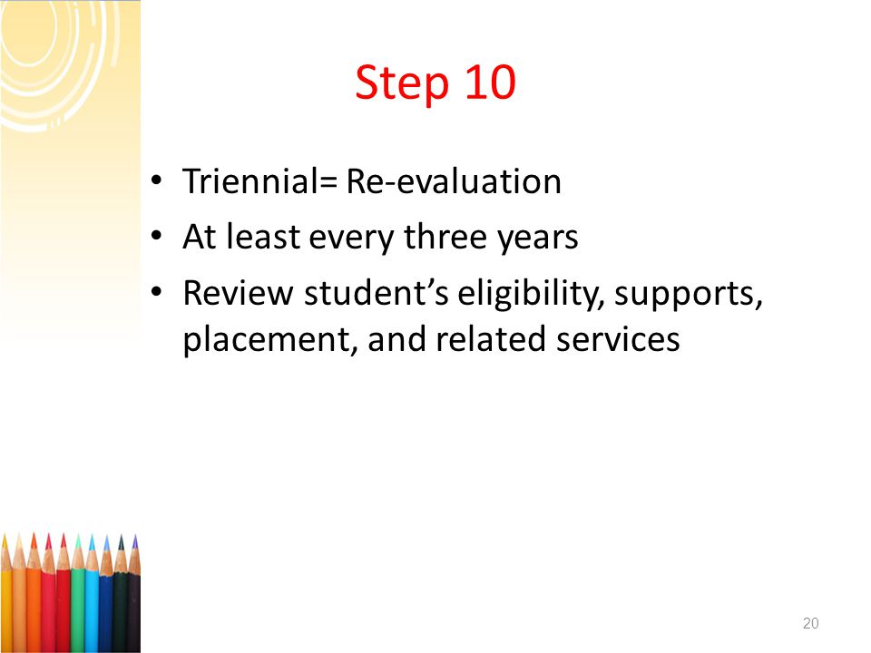 Step 10 Triennial= Re-evaluation At least every three years Review student’s eligibility, supports, placement, and related services 20