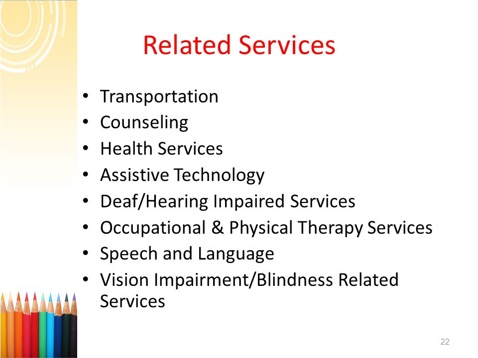 Related Services Transportation Counseling Health Services Assistive Technology Deaf/Hearing Impaired Services Occupational & Physical Therapy Services Speech and Language Vision Impairment/Blindness Related Services 22