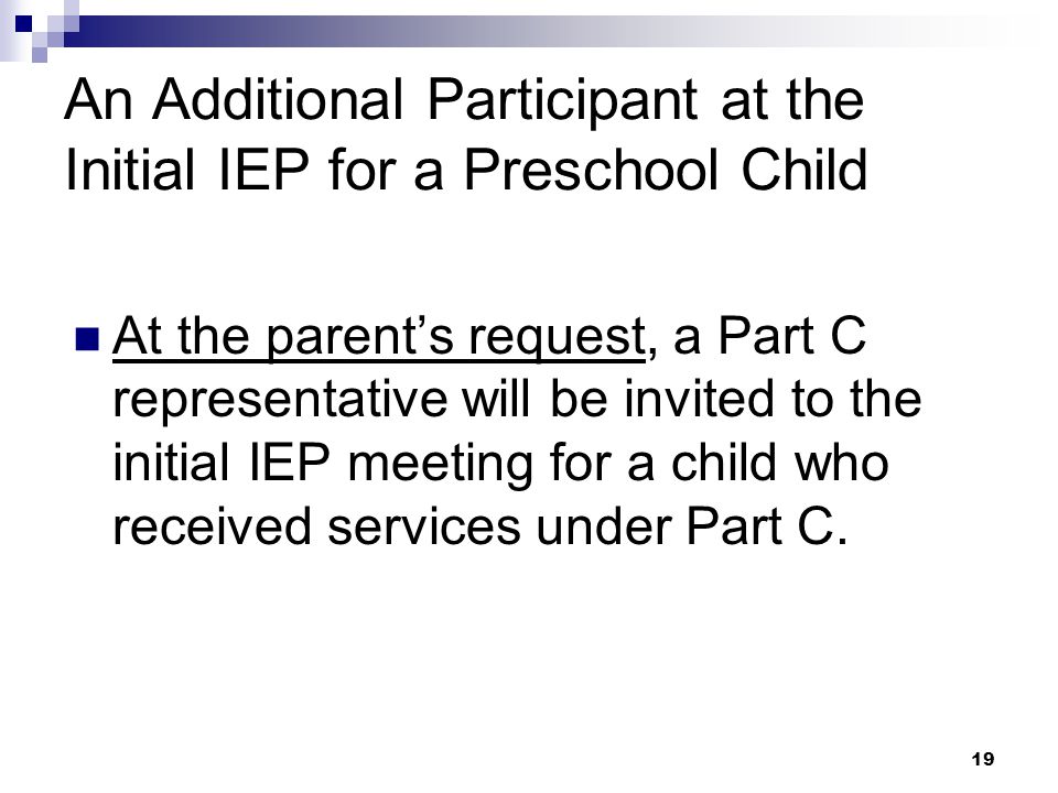18 Required IEP Participants An Administrator or Designee The Parents The Student, whenever appropriate At least 1 special education teacher of the child At least 1 general education teacher of the child An individual who can interpret the instructional implications of evaluation results Related services providers or individuals who have knowledge or special expertise regarding the child*