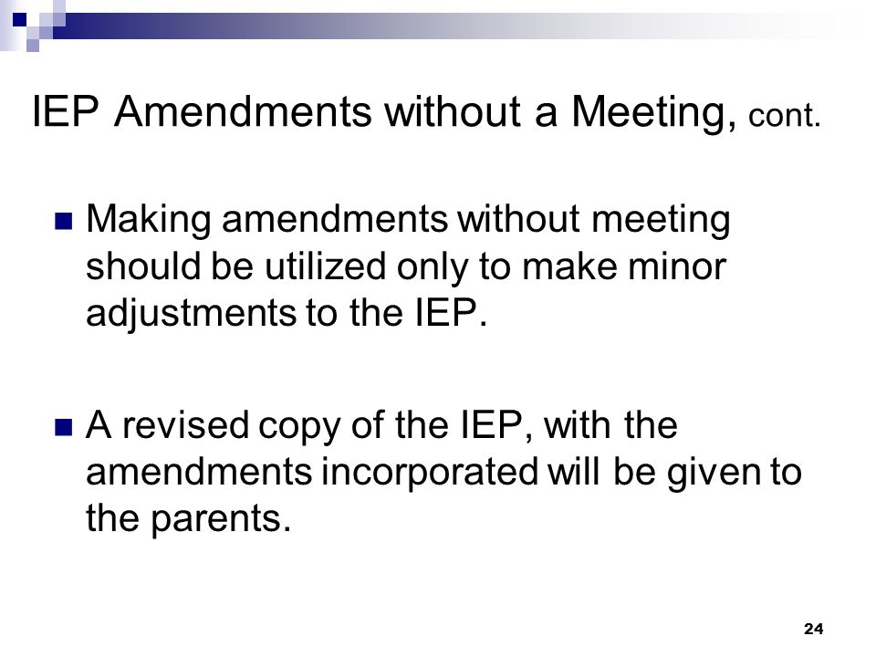 23 IEP Amendments without a Meeting After the annual IEP is developed, the parent and principal may agree not to hold a meeting and instead develop a written document to amend or modify the IEP.