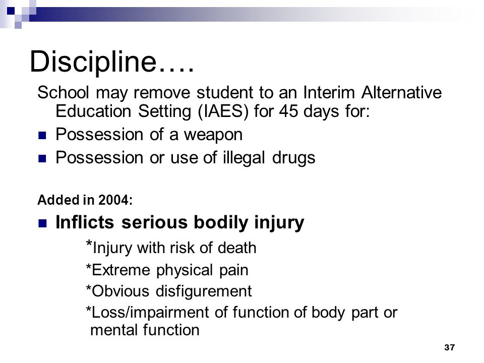 36 Discipline: Children not yet eligible A school is deemed to have no knowledge that a student has a disability when: Parent refused to consent for initial evaluation Parent refused to consent to the initial provision of services Child evaluated and found not eligible for services