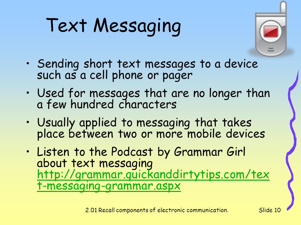 2.01 Recall components of electronic communication.Slide 10 Text Messaging Sending short text messages to a device such as a cell phone or pager Used for messages that are no longer than a few hundred characters Usually applied to messaging that takes place between two or more mobile devices Listen to the Podcast by Grammar Girl about text messaging   t-messaging-grammar.aspx   t-messaging-grammar.aspx