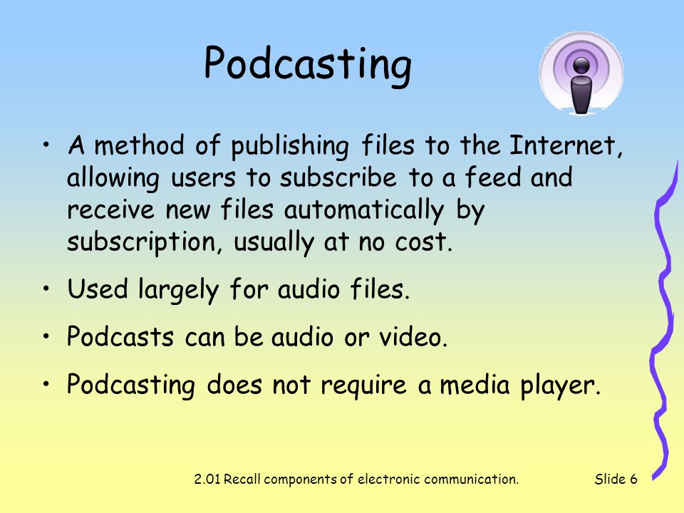 2.01 Recall components of electronic communication.Slide 6 Podcasting A method of publishing files to the Internet, allowing users to subscribe to a feed and receive new files automatically by subscription, usually at no cost.