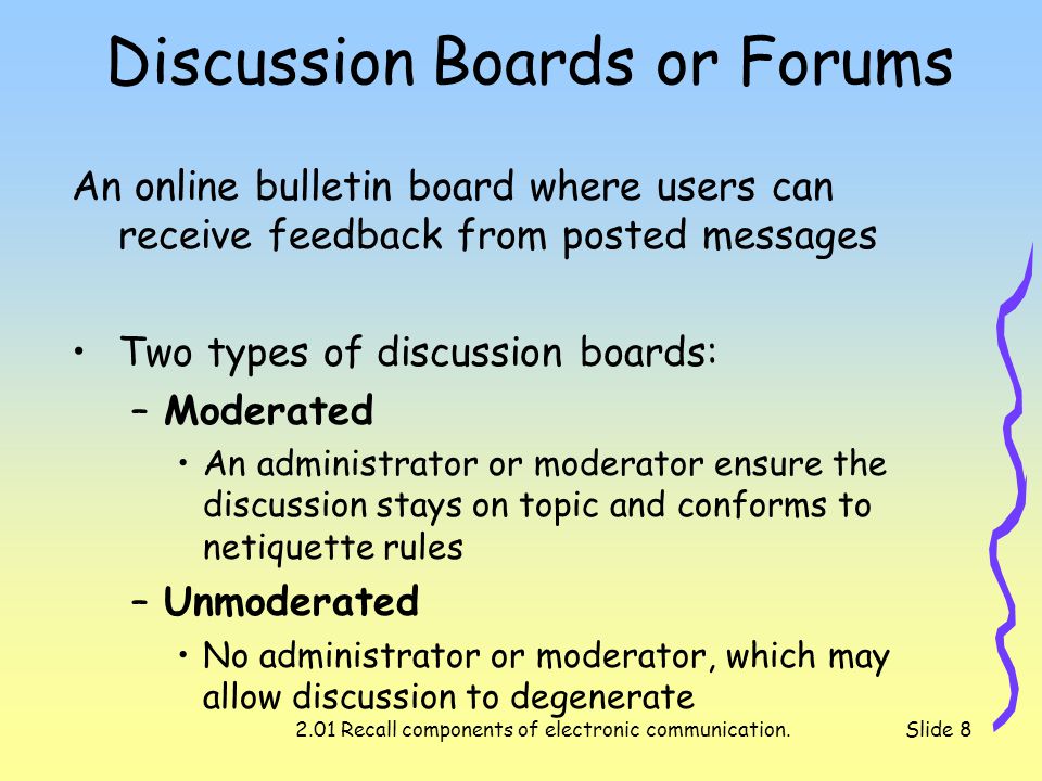 2.01 Recall components of electronic communication.Slide 8 Discussion Boards or Forums An online bulletin board where users can receive feedback from posted messages Two types of discussion boards: –Moderated An administrator or moderator ensure the discussion stays on topic and conforms to netiquette rules –Unmoderated No administrator or moderator, which may allow discussion to degenerate