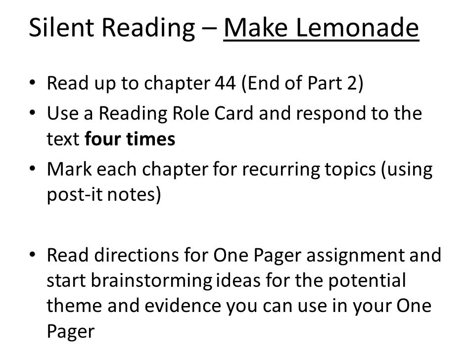 Silent Reading – Make Lemonade Read up to chapter 44 (End of Part 2) Use a Reading Role Card and respond to the text four times Mark each chapter for recurring topics (using post-it notes) Read directions for One Pager assignment and start brainstorming ideas for the potential theme and evidence you can use in your One Pager